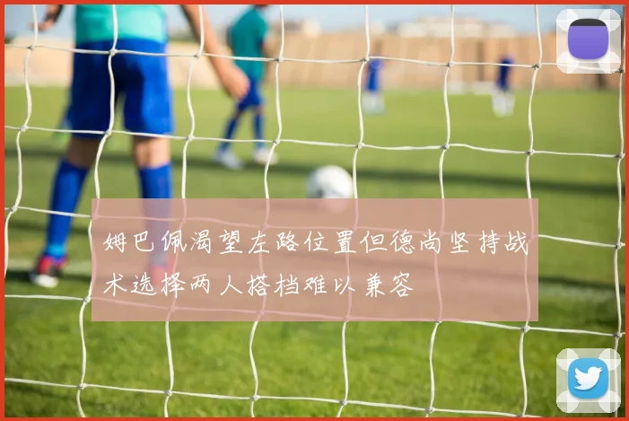姆巴佩渴望左路位置但德尚坚持战术选择两人搭档难以兼容