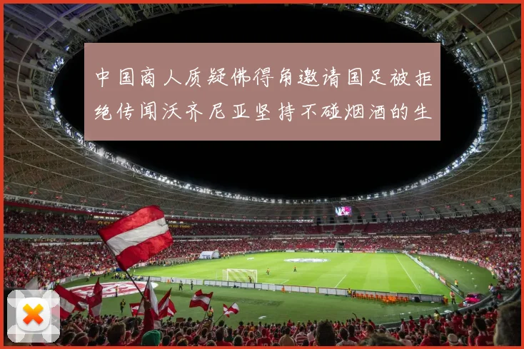 中国商人质疑佛得角邀请国足被拒绝传闻沃齐尼亚坚持不碰烟酒的生活方式