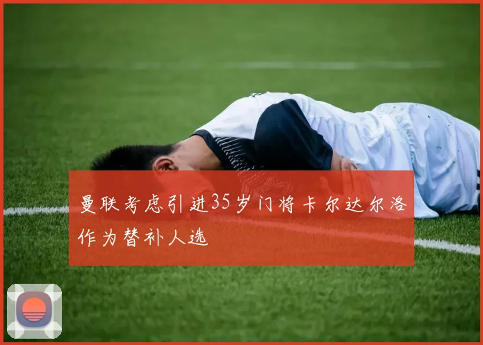曼联考虑引进35岁门将卡尔达尔洛作为替补人选