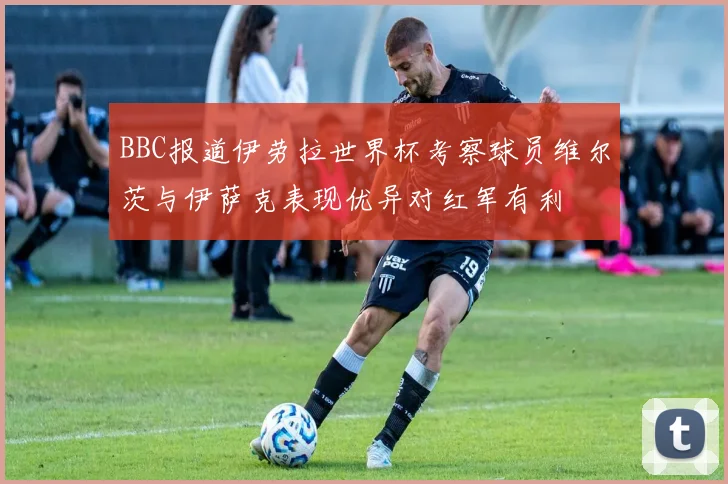 BBC报道伊劳拉世界杯考察球员维尔茨与伊萨克表现优异对红军有利
