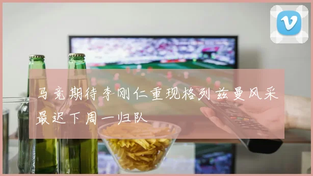 马竞期待李刚仁重现格列兹曼风采最迟下周一归队