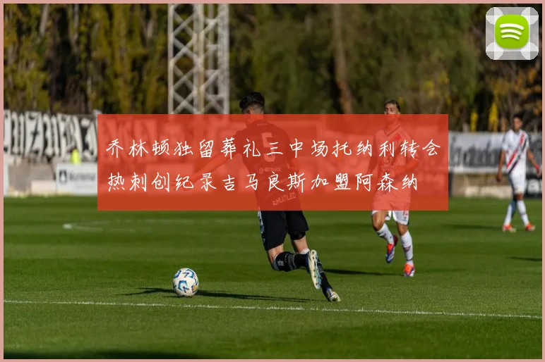 乔林顿独留葬礼三中场托纳利转会热刺创纪录吉马良斯加盟阿森纳