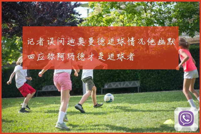 记者误问迪奥曼德进球情况他幽默回应称阿玛德才是进球者