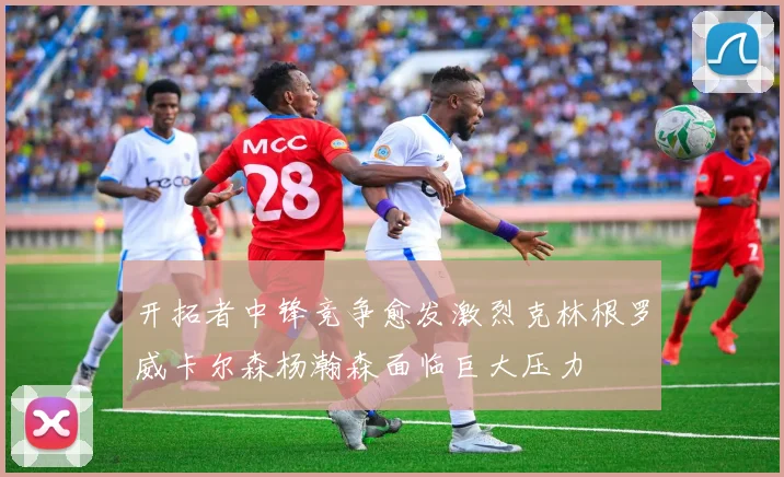 开拓者中锋竞争愈发激烈克林根罗威卡尔森杨瀚森面临巨大压力