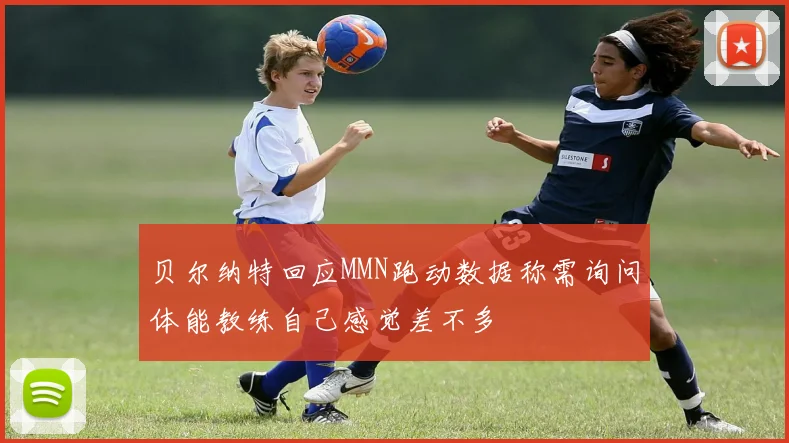 贝尔纳特回应MMN跑动数据称需询问体能教练自己感觉差不多